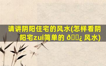 请讲阴阳住宅的风水(怎样看阴阳宅zui
简单的 🌿 风水)